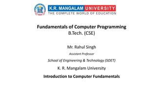 Fundamentals of Computer Programming
B.Tech. (CSE)
Mr. Rahul Singh
Assistant Professor
School of Engineering & Technology (SOET)
K. R. Mangalam University
Introduction to Computer Fundamentals
 