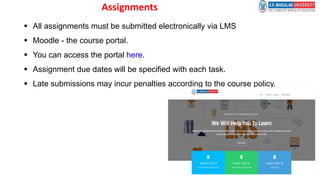 Assignments
 All assignments must be submitted electronically via LMS
 Moodle - the course portal.
 You can access the portal here.
 Assignment due dates will be specified with each task.
 Late submissions may incur penalties according to the course policy.
Dr.
 