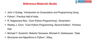 Reference Material: Books
 John V Guttag. “Introduction to Computation and Programming Using
 Python”, Prentice Hall of India.
 R. Nageswara Rao, “Core Python Programming”, Dreamtech.
 Wesley J. Chun. “Core Python Programming, Second Edition”, Prentice
Hall.
 Michael T. Goodrich, Roberto Tamassia, Michael H. Goldwasser, “Data
 Structures and Algorithms in Python”, Wiley.
 