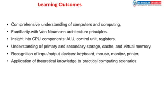 Learning Outcomes
• Comprehensive understanding of computers and computing.
• Familiarity with Von Neumann architecture principles.
• Insight into CPU components: ALU, control unit, registers.
• Understanding of primary and secondary storage, cache, and virtual memory.
• Recognition of input/output devices: keyboard, mouse, monitor, printer.
• Application of theoretical knowledge to practical computing scenarios.
 