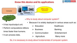 What is this
?????????
Computer
Why???
• It has input/output unit.
• Perform computations billions
times faster than humans.
• It can process data.
 Why to study about computer system?
• Because it is widely deployed in various areas such as:
 Education Healthcare
 Business Banking
 Communication Entertainment
 Agriculture Many more
So, it is necessary to study about fundamentals of computer system.
Know this device and its applications
 