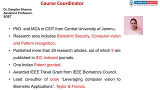 Course Coordinator
• PhD. and MCA in CSIT from Central University of Jammu.
• Research area includes Biometric Security, Computer vision
and Pattern recognition.
• Published more than 20 research articles, out of which 9 are
published in SCI Indexed journals.
• One Indian Patent granted.
• Awarded IEEE Travel Grant from IEEE Biometrics Council.
• Lead co-author of book “Leveraging computer vision to
Biometric Applications”. Taylor & Francis.
Dr. Deepika Sharma
Assistant Professor,
SOET
 