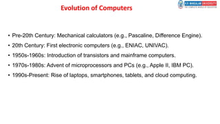 Evolution of Computers
• Pre-20th Century: Mechanical calculators (e.g., Pascaline, Difference Engine).
• 20th Century: First electronic computers (e.g., ENIAC, UNIVAC).
• 1950s-1960s: Introduction of transistors and mainframe computers.
• 1970s-1980s: Advent of microprocessors and PCs (e.g., Apple II, IBM PC).
• 1990s-Present: Rise of laptops, smartphones, tablets, and cloud computing.
 