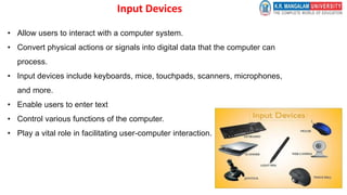 Input Devices
• Allow users to interact with a computer system.
• Convert physical actions or signals into digital data that the computer can
process.
• Input devices include keyboards, mice, touchpads, scanners, microphones,
and more.
• Enable users to enter text
• Control various functions of the computer.
• Play a vital role in facilitating user-computer interaction.
 