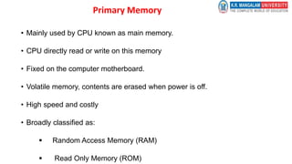 Primary Memory
• Mainly used by CPU known as main memory.
• CPU directly read or write on this memory
• Fixed on the computer motherboard.
• Volatile memory, contents are erased when power is off.
• High speed and costly
• Broadly classified as:
 Random Access Memory (RAM)
 Read Only Memory (ROM)
 