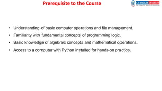 Prerequisite to the Course
• Understanding of basic computer operations and file management.
• Familiarity with fundamental concepts of programming logic.
• Basic knowledge of algebraic concepts and mathematical operations.
• Access to a computer with Python installed for hands-on practice.
 