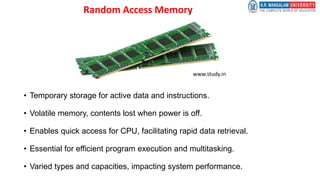 Random Access Memory
• Temporary storage for active data and instructions.
• Volatile memory, contents lost when power is off.
• Enables quick access for CPU, facilitating rapid data retrieval.
• Essential for efficient program execution and multitasking.
• Varied types and capacities, impacting system performance.
www.study.in
 
