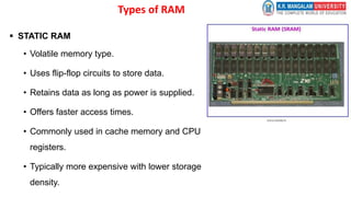 Types of RAM
 STATIC RAM
• Volatile memory type.
• Uses flip-flop circuits to store data.
• Retains data as long as power is supplied.
• Offers faster access times.
• Commonly used in cache memory and CPU
registers.
• Typically more expensive with lower storage
density.
 