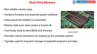 Read Only Memory
• Non-volatile memory type.
• Contains firmware and essential system software.
• Data cannot be modified or overwritten.
• Retains data even when power is turned off.
• Commonly used to store BIOS and firmware.
• Provides critical instructions for booting up the computer system.
• Typically used for long-term storage of essential programs and data.
www.study.in
 