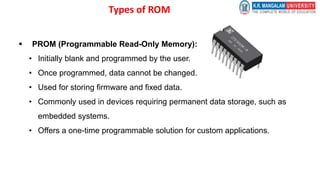 Types of ROM
 PROM (Programmable Read-Only Memory):
• Initially blank and programmed by the user.
• Once programmed, data cannot be changed.
• Used for storing firmware and fixed data.
• Commonly used in devices requiring permanent data storage, such as
embedded systems.
• Offers a one-time programmable solution for custom applications.
 