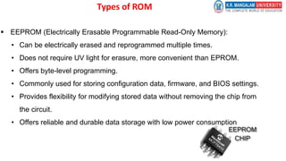 Types of ROM
 EEPROM (Electrically Erasable Programmable Read-Only Memory):
• Can be electrically erased and reprogrammed multiple times.
• Does not require UV light for erasure, more convenient than EPROM.
• Offers byte-level programming.
• Commonly used for storing configuration data, firmware, and BIOS settings.
• Provides flexibility for modifying stored data without removing the chip from
the circuit.
• Offers reliable and durable data storage with low power consumption
 