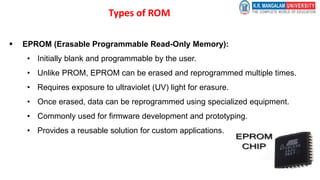 Types of ROM
 EPROM (Erasable Programmable Read-Only Memory):
• Initially blank and programmable by the user.
• Unlike PROM, EPROM can be erased and reprogrammed multiple times.
• Requires exposure to ultraviolet (UV) light for erasure.
• Once erased, data can be reprogrammed using specialized equipment.
• Commonly used for firmware development and prototyping.
• Provides a reusable solution for custom applications.
 