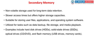 Secondary Memory
• Non-volatile storage used for long-term data retention.
• Slower access times but offers higher storage capacities.
• Suitable for storing user files, applications, and operating system software.
• Utilized for tasks such as data backup, file storage, and media playback.
• Examples include hard disk drives (HDDs), solid-state drives (SSDs),
optical drives (CD/DVD), and flash memory (USB drives, memory cards).
 