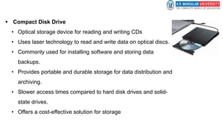  Compact Disk Drive
• Optical storage device for reading and writing CDs
• Uses laser technology to read and write data on optical discs.
• Commonly used for installing software and storing data
backups.
• Provides portable and durable storage for data distribution and
archiving.
• Slower access times compared to hard disk drives and solid-
state drives.
• Offers a cost-effective solution for storage
 