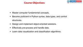 Course Objectives
 Master computer fundamental concepts.
 Become proficient in Python syntax, data types, and control
structures.
 Design and implement object-oriented solutions.
 Effectively pre-process and handle data.
 Learn data visualization and classification algorithms.
 