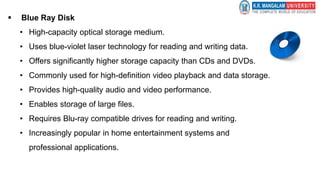  Blue Ray Disk
• High-capacity optical storage medium.
• Uses blue-violet laser technology for reading and writing data.
• Offers significantly higher storage capacity than CDs and DVDs.
• Commonly used for high-definition video playback and data storage.
• Provides high-quality audio and video performance.
• Enables storage of large files.
• Requires Blu-ray compatible drives for reading and writing.
• Increasingly popular in home entertainment systems and
professional applications.
 