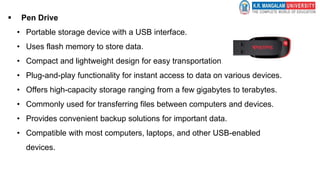  Pen Drive
• Portable storage device with a USB interface.
• Uses flash memory to store data.
• Compact and lightweight design for easy transportation.
• Plug-and-play functionality for instant access to data on various devices.
• Offers high-capacity storage ranging from a few gigabytes to terabytes.
• Commonly used for transferring files between computers and devices.
• Provides convenient backup solutions for important data.
• Compatible with most computers, laptops, and other USB-enabled
devices.
 