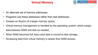 Virtual Memory
• An alternate set of memory addresses.
• Programs use these addresses rather than real addresses.
• Creates an illusion of a larger memory space.
• Virtual memory management is handled by the operating system, which swaps
data between RAM and disk as needed.
• When RAM becomes full, less-used data is moved to disk storage.
• Accessing data from virtual memory is slower than RAM access.
 