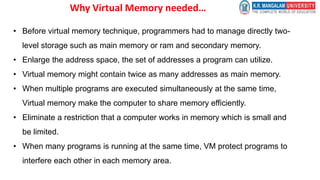Why Virtual Memory needed…
• Before virtual memory technique, programmers had to manage directly two-
level storage such as main memory or ram and secondary memory.
• Enlarge the address space, the set of addresses a program can utilize.
• Virtual memory might contain twice as many addresses as main memory.
• When multiple programs are executed simultaneously at the same time,
Virtual memory make the computer to share memory efficiently.
• Eliminate a restriction that a computer works in memory which is small and
be limited.
• When many programs is running at the same time, VM protect programs to
interfere each other in each memory area.
 