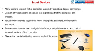 Input Devices
• Allow users to interact with a computer system by providing data or commands.
• Convert physical actions or signals into digital data that the computer can
process.
• Input devices include keyboards, mice, touchpads, scanners, microphones,
and more.
• Enable users to enter text, navigate interfaces, manipulate objects, and control
various functions of the computer.
• Play a vital role in facilitating user-computer interaction.
 