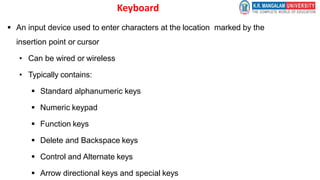 Keyboard
 An input device used to enter characters at the location marked by the
insertion point or cursor
• Can be wired or wireless
• Typically contains:
 Standard alphanumeric keys
 Numeric keypad
 Function keys
 Delete and Backspace keys
 Control and Alternate keys
 Arrow directional keys and special keys
 