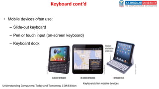 Keyboard cont’d
• Mobile devices often use:
– Slide-out keyboard
– Pen or touch input (on-screen keyboard)
– Keyboard dock
Keyboards for mobile devices
Understanding Computers: Today and Tomorrow, 15th Edition
 