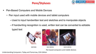  Pen-Based Computers and Mobile Devices
• Pen input used with mobile devices and tablet computers
– Used to input handwritten text and sketches and to manipulate objects
– If handwriting recognition is used, written text can be converted to editable
typed text
Pen based computers and mobile devices
Pens/Styluses
Understanding Computers: Today and Tomorrow, 15th Edition
 