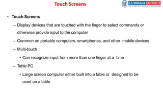 Touch Screens
• Touch Screens
– Display devices that are touched with the finger to select commands or
otherwise provide input to the computer
– Common on portable computers, smartphones, and other mobile devices
– Multi-touch
• Can recognize input from more than one finger at a time
– Table PC
• Large screen computer either built into a table or designed to be
used on a table
 