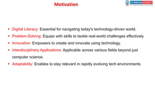 Motivation
 Digital Literacy: Essential for navigating today's technology-driven world.
 Problem-Solving: Equips with skills to tackle real-world challenges effectively.
 Innovation: Empowers to create and innovate using technology.
 Interdisciplinary Applications: Applicable across various fields beyond just
computer science.
 Adaptability: Enables to stay relevant in rapidly evolving tech environments
 