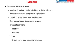 Scanners
• Scanners (Optical Scanners)
– Input devices that read printed text and graphics and
transfers them to a computer in digital form
– Data is typically input as a single image
– Can scan photos, documents, images
– Types of scanners
• Flatbed
• Portable
• 3D
• Receipt and business card scanners
 