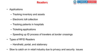 Readers
• Applications
– Tracking inventory and assets
– Electronic toll collection
– Tracking patients in hospitals
– Ticketing applications
– Speeding up ID process of travelers at border crossings
• Types of RFID Readers
– Handheld, portal, and stationary
• Slow to catch on in retail industry due to privacy and security issues
 