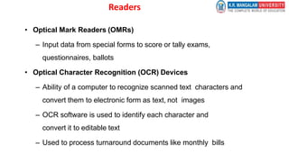 Readers
• Optical Mark Readers (OMRs)
– Input data from special forms to score or tally exams,
questionnaires, ballots
• Optical Character Recognition (OCR) Devices
– Ability of a computer to recognize scanned text characters and
convert them to electronic form as text, not images
– OCR software is used to identify each character and
convert it to editable text
– Used to process turnaround documents like monthly bills
 