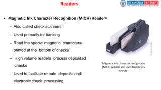 Readers
• Magnetic Ink Character Recognition (MICR) Readers
– Also called check scanners
– Used primarily for banking
– Read the special magnetic characters
printed at the bottom of checks
– High volume readers process deposited
checks
– Used to facilitate remote deposits and
electronic check processing
Magnetic ink character recognition
(MICR) readers are used to process
checks
 
