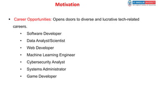 Motivation
 Career Opportunities: Opens doors to diverse and lucrative tech-related
careers.
• Software Developer
• Data Analyst/Scientist
• Web Developer
• Machine Learning Engineer
• Cybersecurity Analyst
• Systems Administrator
• Game Developer
 