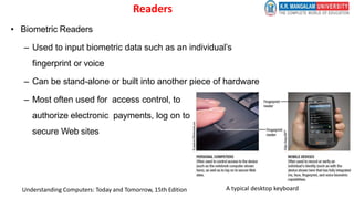 Readers
• Biometric Readers
– Used to input biometric data such as an individual’s
fingerprint or voice
– Can be stand-alone or built into another piece of hardware
– Most often used for access control, to
authorize electronic payments, log on to
secure Web sites
A typical desktop keyboard
Understanding Computers: Today and Tomorrow, 15th Edition
 