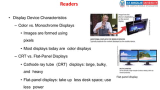 Readers
• Display Device Characteristics
– Color vs. Monochrome Displays
• Images are formed using
pixels
• Most displays today are color displays
– CRT vs. Flat-Panel Displays
• Cathode ray tube (CRT) displays: large, bulky,
and heavy
• Flat-panel displays: take up less desk space; use
less power
Flat panel display
 