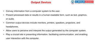 Output Devices
• Convey information from a computer system to the user.
• Present processed data or results in a human-readable form, such as text, graphics,
or audio.
• Common output devices include monitors, printers, speakers, projectors, and
headphones.
• Allow users to perceive and interpret the output generated by the computer system.
• Play a crucial role in presenting information, facilitating communication, and enabling
user interaction with the computer.
 
