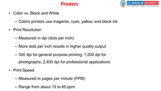 Printers
• Color vs. Black and White
– Colors printers use magenta, cyan, yellow, and black ink
• Print Resolution
– Measured in dpi (dots per inch)
– More dots per inch results in higher quality output
– 300 dpi for general purpose printing; 1,200 dpi for
photographs; 2,400 dpi for professional applications
• Print Speed
– Measured in pages per minute (PPM)
– Range from about 15 to 65 ppm
 