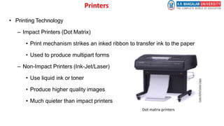 Printers
• Printing Technology
– Impact Printers (Dot Matrix)
• Print mechanism strikes an inked ribbon to transfer ink to the paper
• Used to produce multipart forms
– Non-Impact Printers (Ink-Jet/Laser)
• Use liquid ink or toner
• Produce higher quality images
• Much quieter than impact printers
Dot matrix printers
 