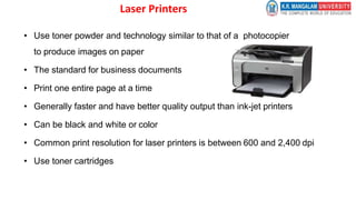 Laser Printers
• Use toner powder and technology similar to that of a photocopier
to produce images on paper
• The standard for business documents
• Print one entire page at a time
• Generally faster and have better quality output than ink-jet printers
• Can be black and white or color
• Common print resolution for laser printers is between 600 and 2,400 dpi
• Use toner cartridges
 