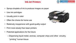 Ink-Jet Printers
• Sprays droplets of ink to produce images on paper
• Use ink cartridges
• Usually print in color
• Often the choice for home use
• Relatively inexpensive with good-quality output
• Print more slowly than laser printers
• Potential applications for the future
– Dispensing liquid metal, aromas, computer chips and other circuitry,
“printing” human tissue
 