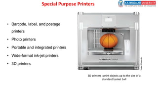 Special Purpose Printers
• Barcode, label, and postage
printers
• Photo printers
• Portable and integrated printers
• Wide-format ink-jet printers
• 3D printers
3D printers : print objects up to the size of a
standard basket ball
 