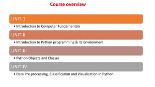 Course overview
UNIT-1
• Introduction to Computer Fundamentals
UNIT-II
• Introduction to Python programming & its Environment
UNIT-III
• Python Objects and Classes
UNIT-IV
• Data Pre-processing, Classification and Visualization in Python
 