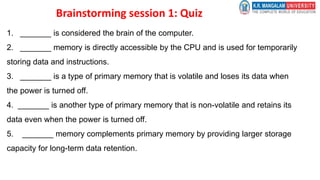 Brainstorming session 1: Quiz
1. _______ is considered the brain of the computer.
2. _______ memory is directly accessible by the CPU and is used for temporarily
storing data and instructions.
3. _______ is a type of primary memory that is volatile and loses its data when
the power is turned off.
4. _______ is another type of primary memory that is non-volatile and retains its
data even when the power is turned off.
5. _______ memory complements primary memory by providing larger storage
capacity for long-term data retention.
 