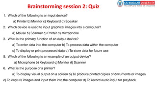 Brainstorming session 2: Quiz
1. Which of the following is an input device?
a) Printer b) Monitor c) Keyboard d) Speaker
2. Which device is used to input graphical images into a computer?
a) Mouse b) Scanner c) Printer d) Microphone
3. What is the primary function of an output device?
a) To enter data into the computer b) To process data within the computer
c) To display or print processed data d) To store data for future use
5. Which of the following is an example of an output device?
a) Microphone b) Keyboard c) Monitor d) Scanner
6. What is the purpose of a printer?
a) To display visual output on a screen b) To produce printed copies of documents or images
c) To capture images and input them into the computer d) To record audio input for playback
 
