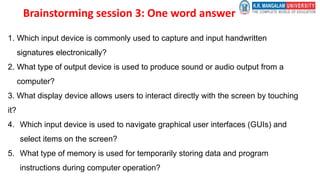 Brainstorming session 3: One word answer
1. Which input device is commonly used to capture and input handwritten
signatures electronically?
2. What type of output device is used to produce sound or audio output from a
computer?
3. What display device allows users to interact directly with the screen by touching
it?
4. Which input device is used to navigate graphical user interfaces (GUIs) and
select items on the screen?
5. What type of memory is used for temporarily storing data and program
instructions during computer operation?
 