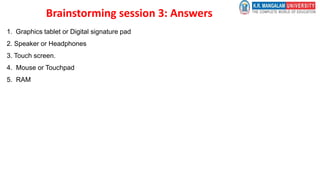 Brainstorming session 3: Answers
1. Graphics tablet or Digital signature pad
2. Speaker or Headphones
3. Touch screen.
4. Mouse or Touchpad
5. RAM
 
