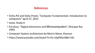 References
• Sinha P.K and Sinha Preeti, “Computer Fundamentals: Introduction to
computers” pp 8-17, 2012
• www. Study.in
• R.K.Gaur, “Digital electronics and Microcomputers”, Dhanpat Rai,
1993.
• Computer System architecture by Morris Mano, Pearson
• https://www.youtube.com/watch?v=Fo-vSqYMLvQ&t=53s
 