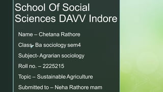 
School Of Social
Sciences DAVV Indore
Name – Chetana Rathore
Class- Ba sociology sem4
Subject- Agrarian sociology
Roll no. – 2225215
Topic – SustainableAgriculture
Submitted to – Neha Rathore mam
 