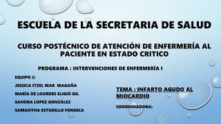 ESCUELA DE LA SECRETARIA DE SALUD
CURSO POSTÉCNICO DE ATENCIÓN DE ENFERMERÍA AL
PACIENTE EN ESTADO CRITICO
PROGRAMA : INTERVENCIONES DE ENFERMERÍA I
EQUIPO 2:
JESSICA ITZEL MAR MAGAÑA
MARÍA DE LOURDES ELIGIÓ GIL
SANDRA LOPEZ GONZÁLEZ
SAMANTHA ESTUDILLO FONSECA
TEMA : INFARTO AGUDO AL
MIOCARDIO
COORDINADORA:
 